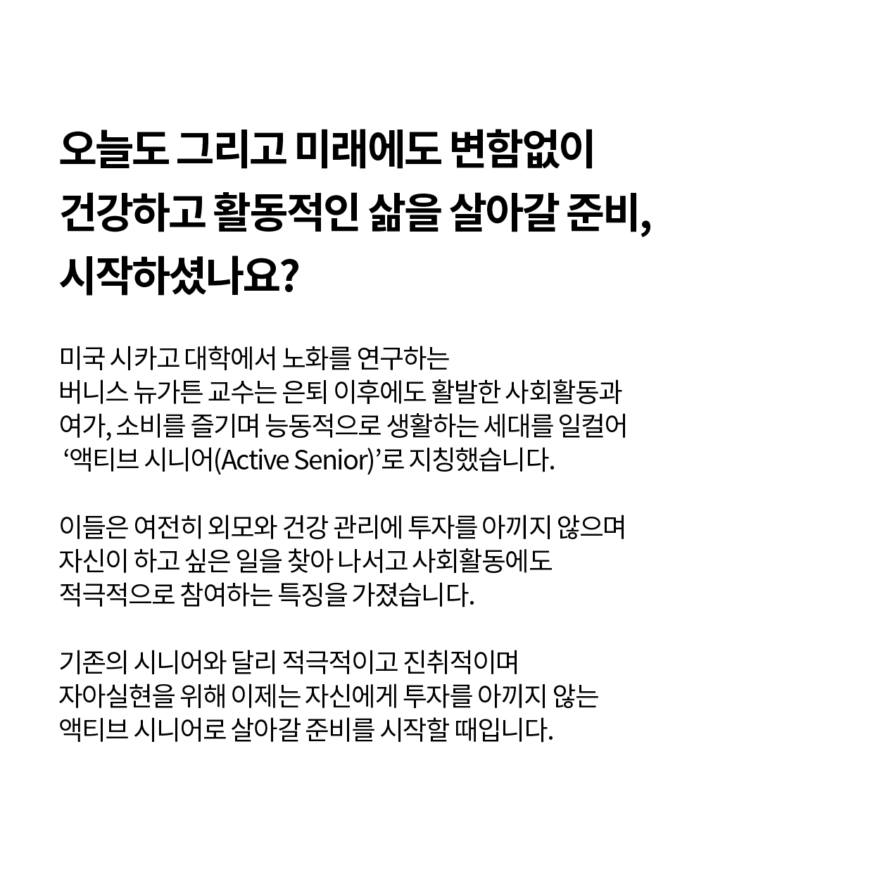 오늘도 그리고 미래에도 변함없이 건강하고 활동적인 삶을 살아갈 준비, 시작하셨나요?  미국 시카고대학에서 노화를 연구하는 버니스 뉴가튼 교수는 J씨처럼 은퇴 이후에도 활발한 사회활동과 여가, 소비를 즐기며 능동적으로 생활하는 세대를 일컬어 ‘액티브 시니어(Active Senior)’로 지칭했습니다. 이들은 여전히 외모와 건강 관리에 투자를 아끼지 않으며 자신이 하고 싶은 일을 찾아 나서고 사회활동에도 적극적으로 참여하는 특징을 가졌습니다. 기존의 시니어와 달리 적극적이고 진취적이며 자아실현을 위해 이제는 자신에게 투자를 아끼지 않는 액티브 시니어로 살아갈 준비를 시작할 때입니다.