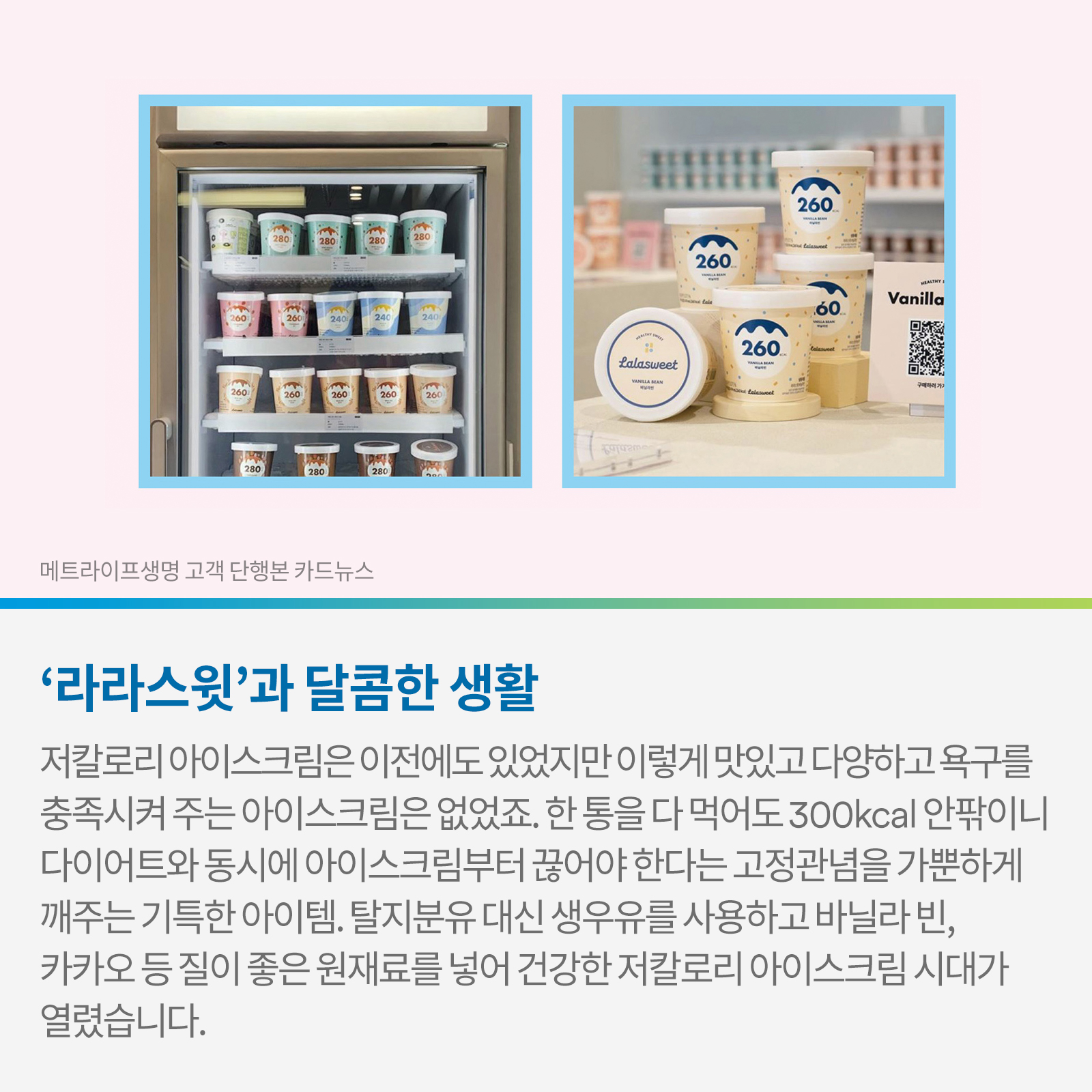 . ‘라라스윗’과 달콤한 생활 저칼로리 아이스크림은 이전에도 있었지만 이렇게 맛있고 다양하고 욕구를 충족시켜주는 아이스크림은 없었죠. 한 통을 다 먹어도 300kcal 안팎이니 다이어트와 동시에 아이스크림부터 끊어야 한다는 고정관념을 가뿐하게 깨주는 기특한 아이템. 탈지분유 대신 생 우유를 사용하고 바닐라 빈, 카카오 등 질 좋은 원재료를 넣어 건강한 저칼로리 아이스크림 시대가 열렸습니다