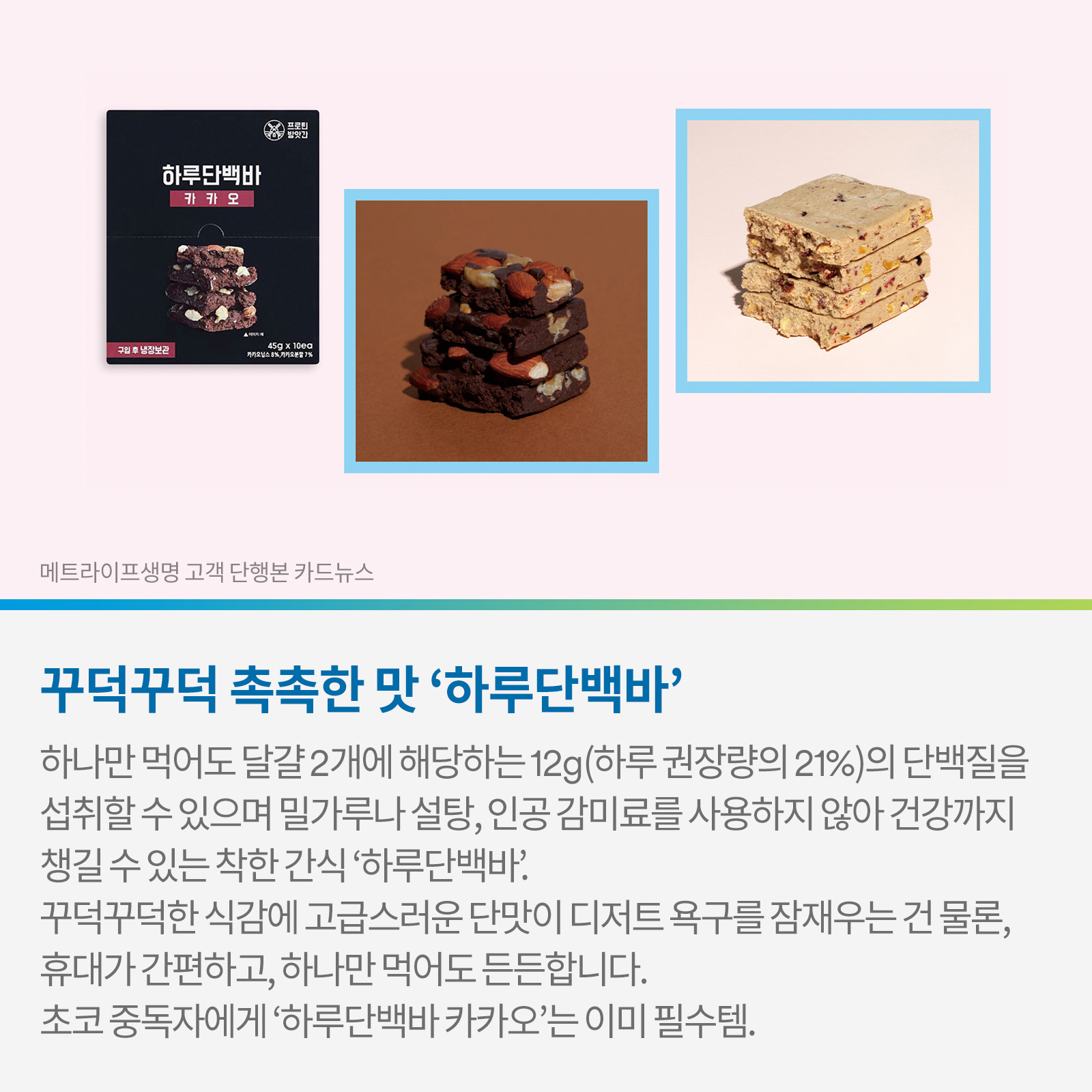 꾸덕꾸덕 촉촉한 맛 ‘하루단백바’ 하나만 먹어도 달걀2개에 해당하는 12g(하루 권장량이 21%)의 단백질을 섭취할 수 있으며, 밀가루나 설탕, 인공 감미료를 사용하지 않아 건강까지 챙길 수 있는 착한 간식 ‘하루단백바’. 꾸덕꾸덕한 식감에 고급스러운 단맛이 디저트 욕구를 잠재우는 건 물론, 휴대가 간편하고, 하나만 먹어도 든든합니다.  초코 중독자에게 ‘하루단백바 카카오’는 이미 필수템.