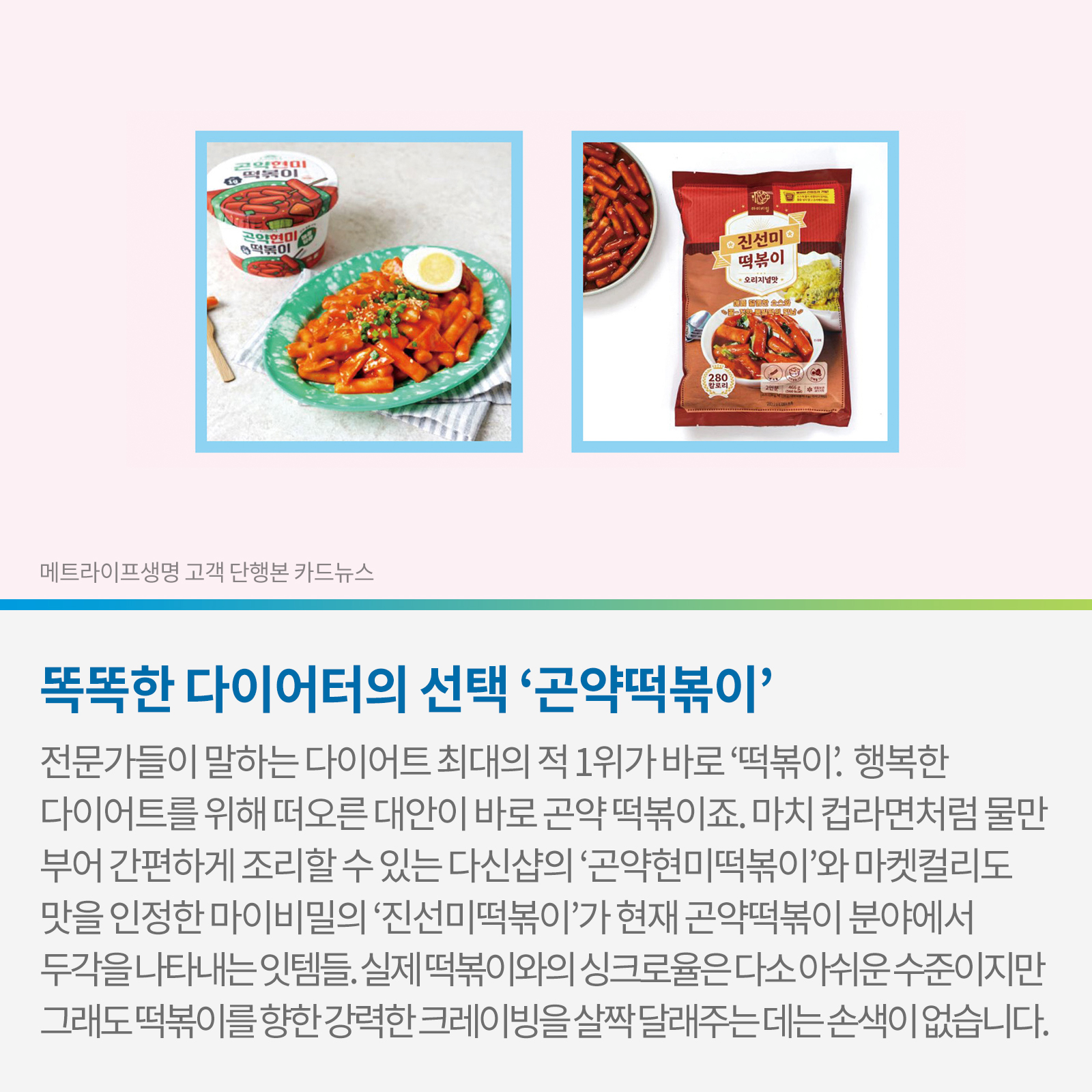 똑똑한 다이어터의 선택 ‘곤약떡볶이’ 전문가들이 말하는 다이어트 최대의 적 1위가 바로 ‘떡볶이’. 행복한 다이어트를 위해 떠오른 대안이 바로 곤약떡볶이죠. 마치 컵라면처럼 물만 부어 간편하게 조리할 수 있는 다신샵의 ‘곤약현미떡볶이’와 마켓컬리도 맛을 인정한 마이비밀의 ‘진선미떡볶이’가 현재 곤약떡볶이 분야에서 두각을 나타내는 잇템들. 실제 떡볶이와의 싱크로율은 다소 아쉬운 수준이지만 그래도 떡볶이를 향한 강력한 크레이빙을 살짝 달래주는 데는 손색이 없습니다.