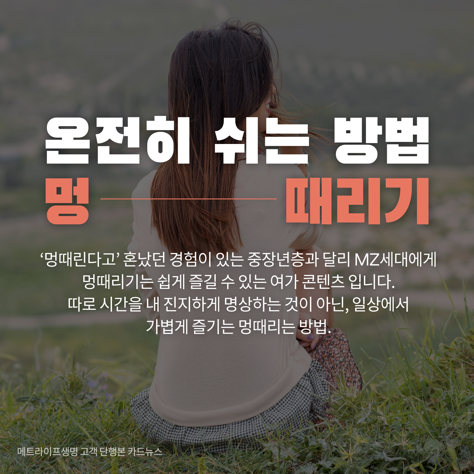 온전히 쉬는 방법 멍 때리기 ‘멍때린다고’ 혼났던 경험이 있는 중장년층과 달리 MZ세대에게 멍때리기는 쉽게 즐길 수 있는 여가 콘텐츠 입니다. 따로 시간을 내 진지하게 명상하는 것이 아닌, 일상에서 가볍게 즐기는 멍때리는 방법.