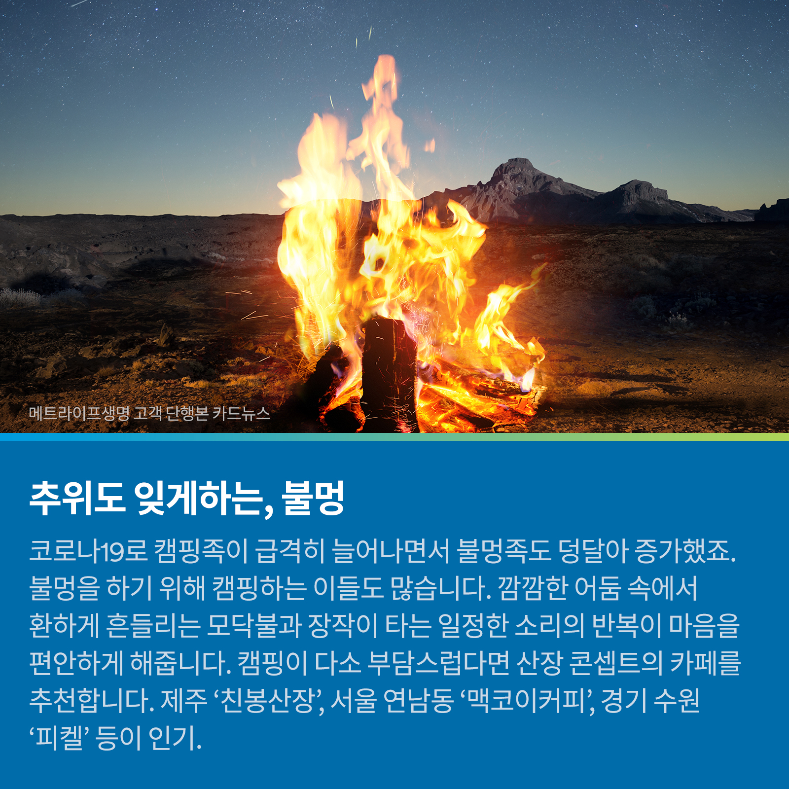 추위도 잊게하는, 불멍 코로나19로 캠핑족이 급격히 늘어나면서 불멍족도 덩달아 증가했죠. 불멍을 하기 위해 캠핑하는 이들도 많습니다. 깜깜한 어둠 속에서 환하게 흔들리는 모닥불과 장작이 타는 일정한 소리의 반복이 마음을 편안하게 해줍니다. 캠핑이 다소 부담스럽다면 산장 콘셉트의 카페를 추천합니다. 제주 ‘친봉산장’, 서울 연남동 ‘맥코이커피’, 경기 수원 ‘피켈’ 등이 인기.