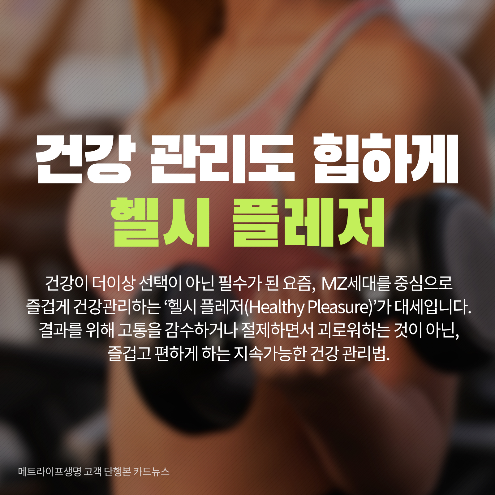 건강 관리도 힙하게 헬시 플레저 건강이 더 이상 선택이 아닌 필수가 된 요즘, MZ세대를 중심으로 즐겁게 건강한관리하는 ‘헬시 플레저(Healthy Pleasure)’가 대세입니다. 결과를 위해 고통을 감수하거나 절제하면서 괴로워하는 것이 아닌, 즐겁고 편하게 하는 지속하능한 건강 관리법.